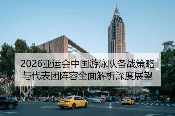 2026亚运会中国游泳队备战策略与代表团阵容全面解析深度展望