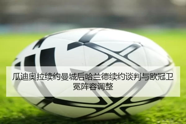 瓜迪奥拉续约曼城后哈兰德续约谈判与欧冠卫冕阵容调整